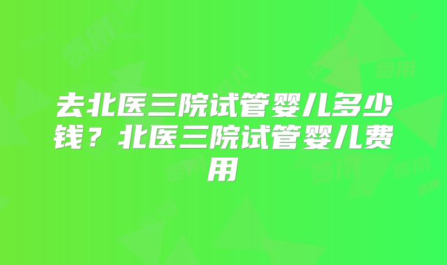 去北医三院试管婴儿多少钱?北医三院试管婴儿费用
