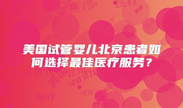 美国试管婴儿北京患者如何选择最佳医疗服务？