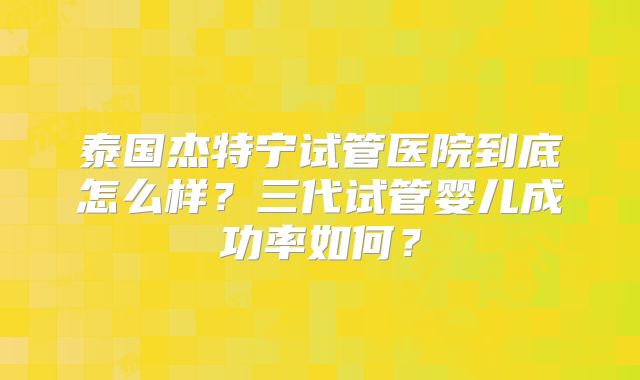 泰国杰特宁试管医院到底怎么样？三代试管婴儿成功率如何？