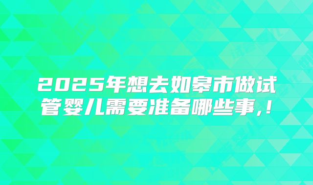 2025年想去如皋市做试管婴儿需要准备哪些事,！