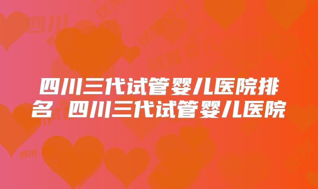 四川三代试管婴儿医院排名 四川三代试管婴儿医院