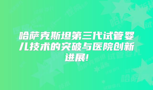 哈萨克斯坦第三代试管婴儿技术的突破与医院创新进展!