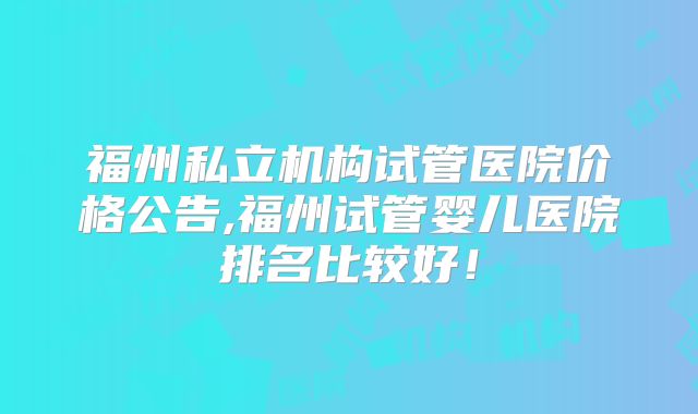 福州私立机构试管医院价格公告,福州试管婴儿医院排名比较好！