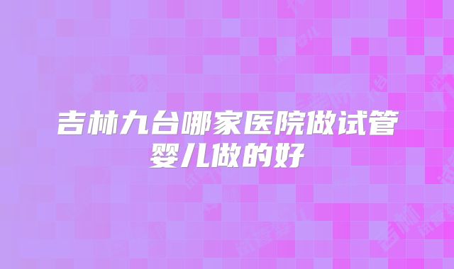 吉林九台哪家医院做试管婴儿做的好