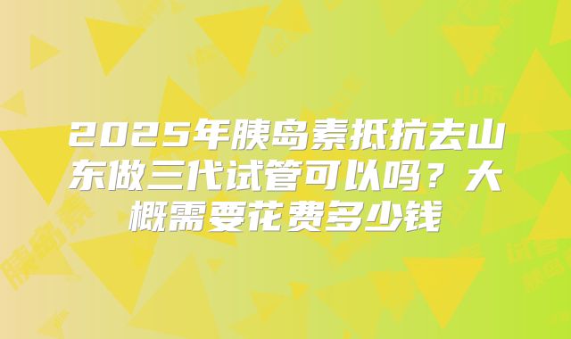 2025年胰岛素抵抗去山东做三代试管可以吗?大概需要花费多少钱