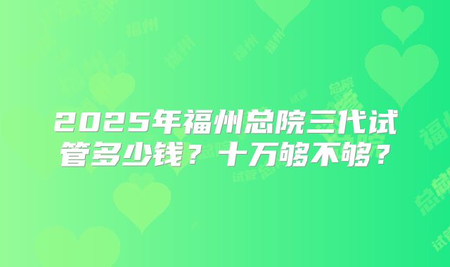 2025年福州总院三代试管多少钱？十万够不够？