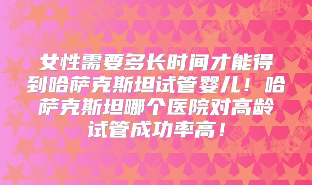 女性需要多长时间才能得到哈萨克斯坦试管婴儿！哈萨克斯坦哪个医院对高龄试管成功率高！