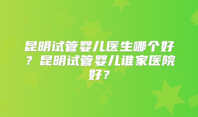 昆明试管婴儿医生哪个好？昆明试管婴儿谁家医院好？