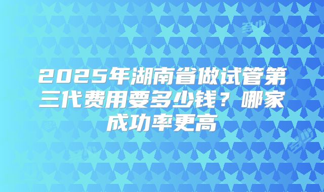 2025年湖南省做试管第三代费用要多少钱？哪家成功率更高