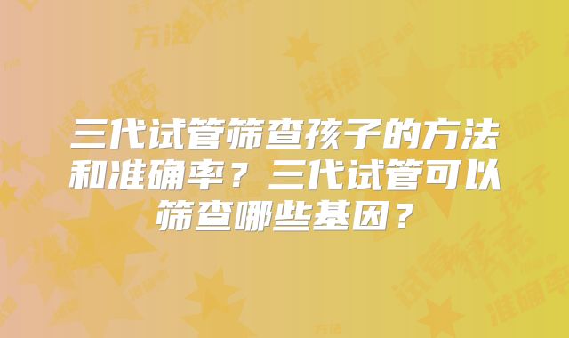 三代试管筛查孩子的方法和准确率?三代试管可以筛查哪些基因?