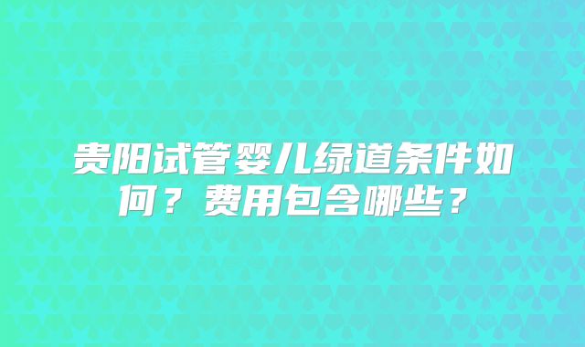 贵阳试管婴儿绿道条件如何？费用包含哪些？