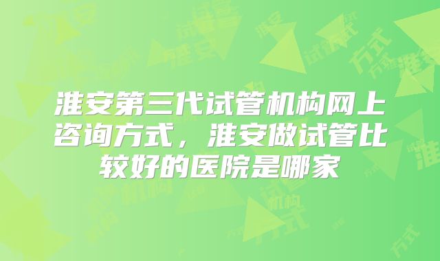 淮安第三代试管机构网上咨询方式，淮安做试管比较好的医院是哪家