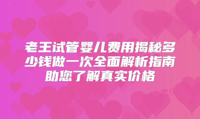 老王试管婴儿费用揭秘多少钱做一次全面解析指南助您了解真实价格