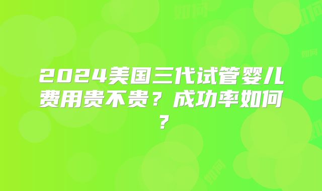 2024美国三代试管婴儿费用贵不贵？成功率如何？