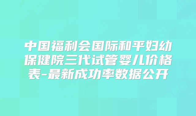 中国福利会国际和平妇幼保健院三代试管婴儿价格表-最新成功率数据公开