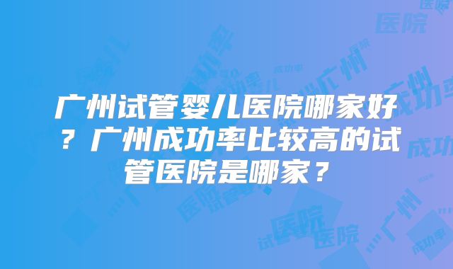 广州试管婴儿医院哪家好？广州成功率比较高的试管医院是哪家？