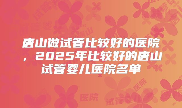 唐山做试管比较好的医院，2025年比较好的唐山试管婴儿医院名单