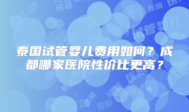 泰国试管婴儿费用如何？成都哪家医院性价比更高？