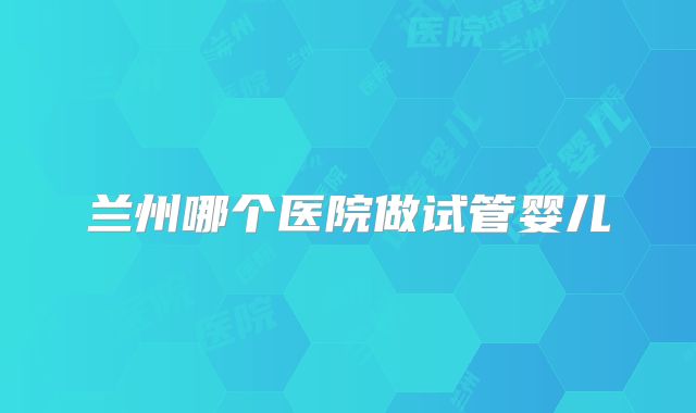 兰州哪个医院做试管婴儿