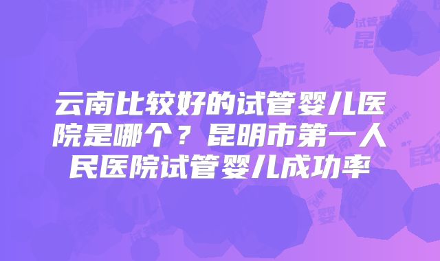 云南比较好的试管婴儿医院是哪个？昆明市第一人民医院试管婴儿成功率
