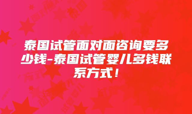 泰国试管面对面咨询要多少钱-泰国试管婴儿多钱联系方式！