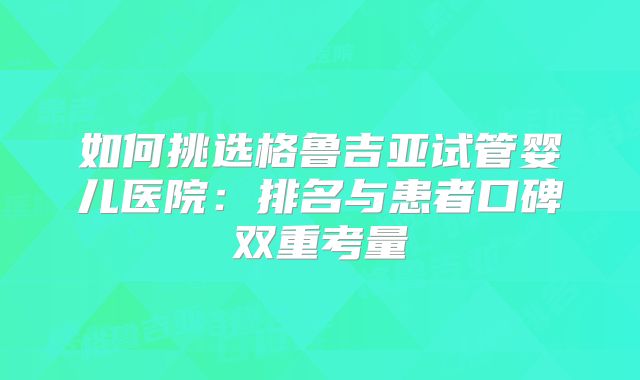 如何挑选格鲁吉亚试管婴儿医院：排名与患者口碑双重考量