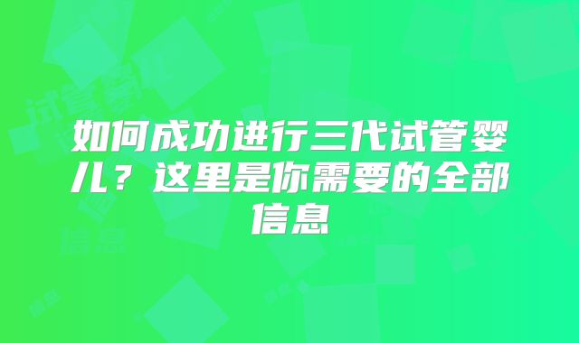 如何成功进行三代试管婴儿？这里是你需要的全部信息