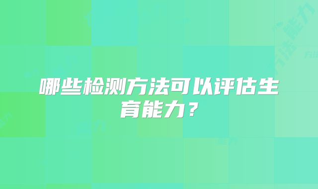 哪些检测方法可以评估生育能力？