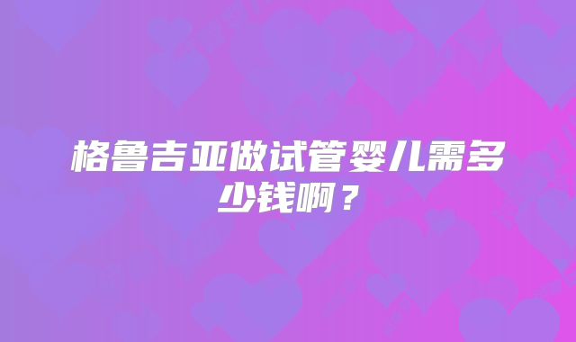 格鲁吉亚做试管婴儿需多少钱啊？