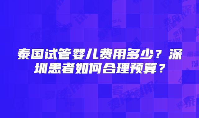 泰国试管婴儿费用多少？深圳患者如何合理预算？