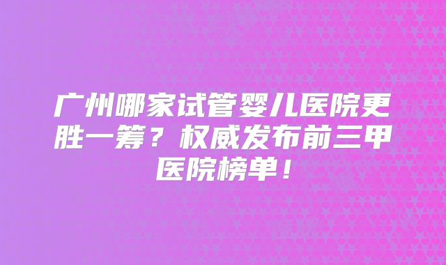 广州哪家试管婴儿医院更胜一筹?权威发布前三甲医院榜单!