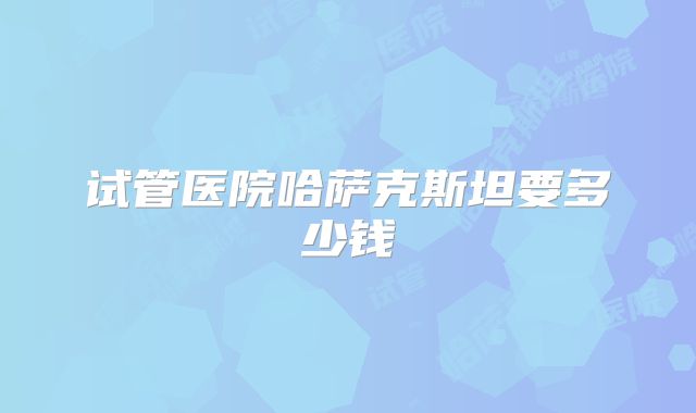 试管医院哈萨克斯坦要多少钱