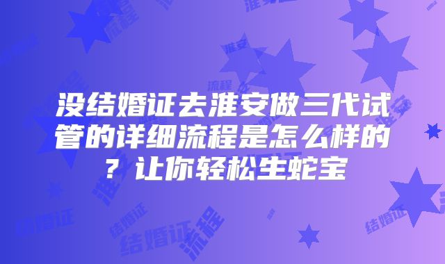 没结婚证去淮安做三代试管的详细流程是怎么样的？让你轻松生蛇宝