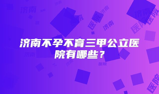 济南不孕不育三甲公立医院有哪些？