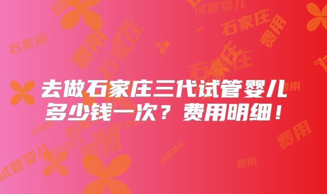 去做石家庄三代试管婴儿多少钱一次？费用明细！