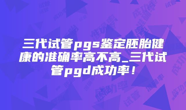 三代试管pgs鉴定胚胎健康的准确率高不高_三代试管pgd成功率！