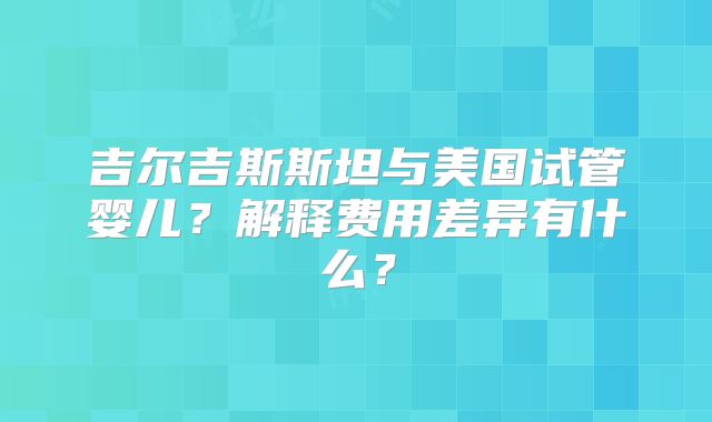 吉尔吉斯斯坦与美国试管婴儿？解释费用差异有什么？