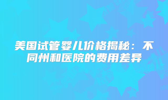 美国试管婴儿价格揭秘:不同州和医院的费用差异