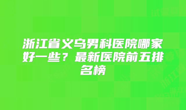 浙江省义乌男科医院哪家好一些？最新医院前五排名榜