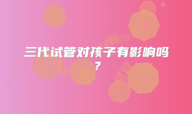 三代试管对孩子有影响吗？