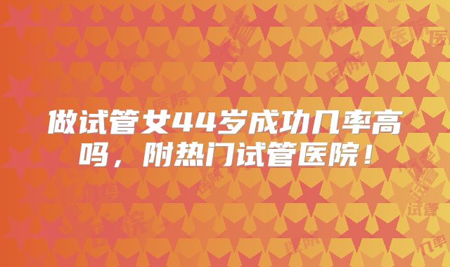 做试管女44岁成功几率高吗,附热门试管医院!