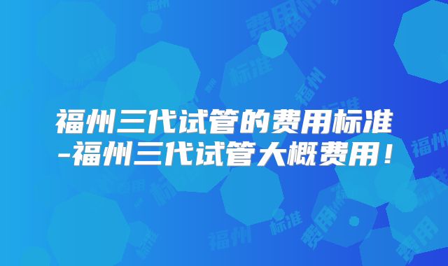 福州三代试管的费用标准-福州三代试管大概费用！