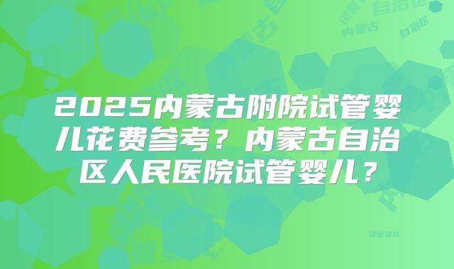 2025内蒙古附院试管婴儿花费参考？内蒙古自治区人民医院试管婴儿？