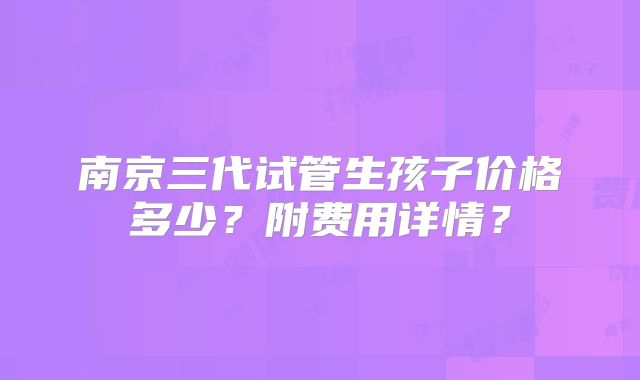 南京三代试管生孩子价格多少？附费用详情？