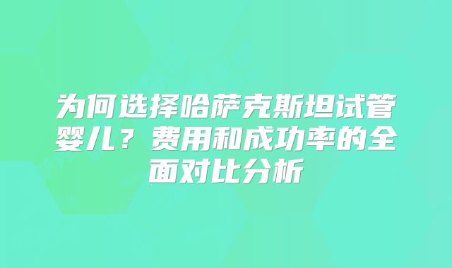 为何选择哈萨克斯坦试管婴儿？费用和成功率的全面对比分析