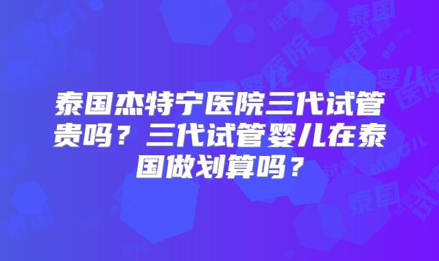 泰国杰特宁医院三代试管贵吗？三代试管婴儿在泰国做划算吗？