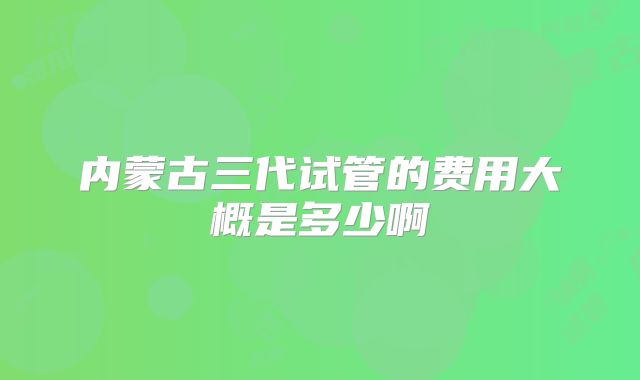 内蒙古三代试管的费用大概是多少啊
