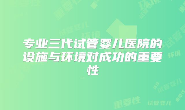 专业三代试管婴儿医院的设施与环境对成功的重要性