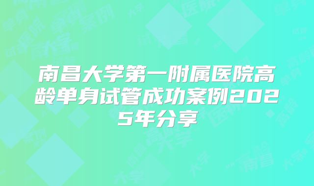 南昌大学第一附属医院高龄单身试管成功案例2025年分享