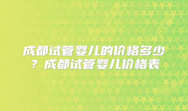 成都试管婴儿的价格多少？成都试管婴儿价格表